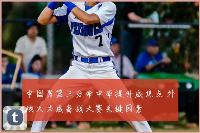 中国男篮三分命中率提升成焦点 外线火力成备战大赛关键因素