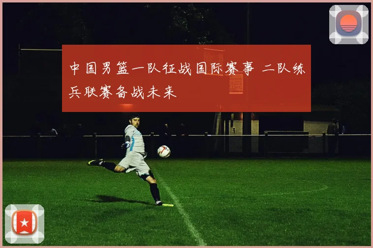 中国男篮一队征战国际赛事 二队练兵联赛备战未来