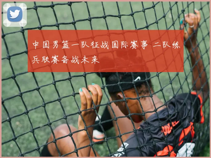 中国男篮一队征战国际赛事 二队练兵联赛备战未来