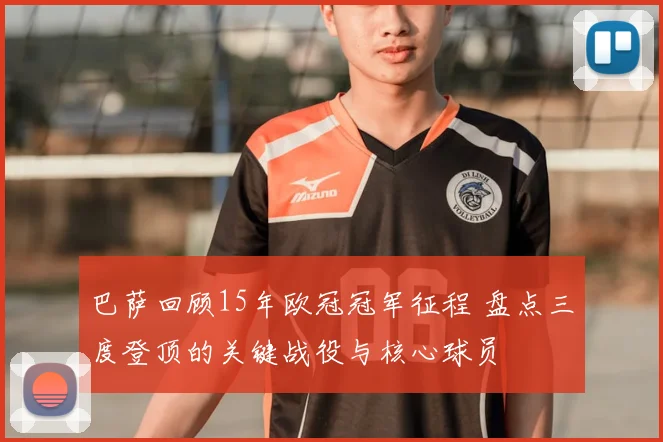 巴萨回顾15年欧冠冠军征程 盘点三度登顶的关键战役与核心球员