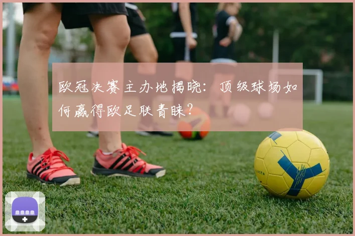 欧冠决赛主办地揭晓：顶级球场如何赢得欧足联青睐？