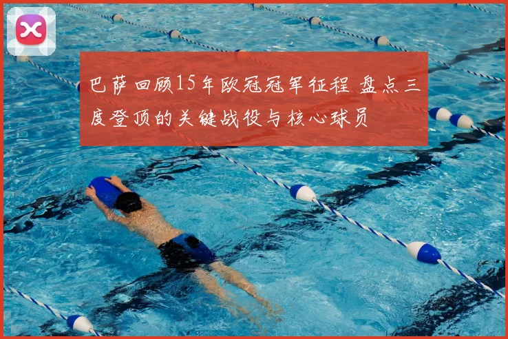 巴萨回顾15年欧冠冠军征程 盘点三度登顶的关键战役与核心球员
